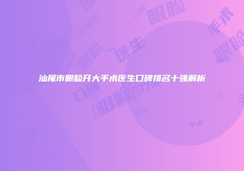 汕尾市眼睑开大手术医生口碑排名十强解析
