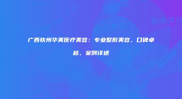 广西钦州华美医疗美容：专业整形美容，口碑卓越，案例详述