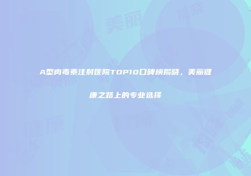 A型肉毒素注射医院TOP10口碑榜揭晓，美丽健康之路上的专业选择