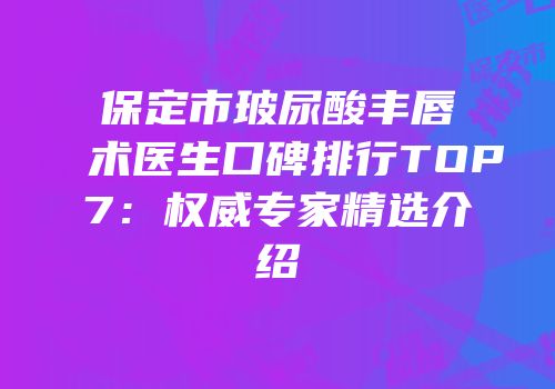 保定市玻尿酸丰唇术医生口碑排行TOP7：权威专家精选介绍