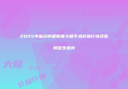 2025年临汾市吸脂瘦大腿手术价格行情及医院医生推荐