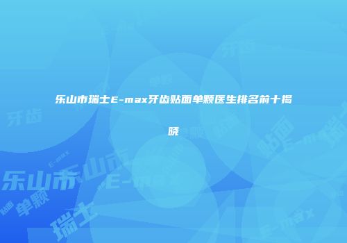 乐山市瑞士E-max牙齿贴面单颗医生排名前十揭晓