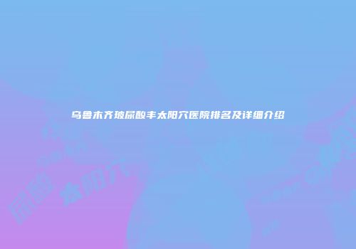 乌鲁木齐玻尿酸丰太阳穴医院排名及详细介绍