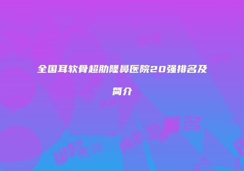 全国耳软骨超肋隆鼻医院20强排名及简介