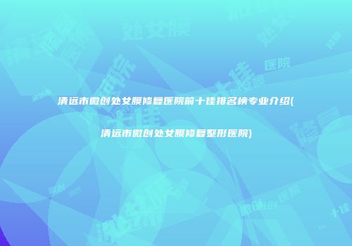清远市微创处女膜修复医院前十佳排名榜专业介绍(清远市微创处女膜修复整形医院)