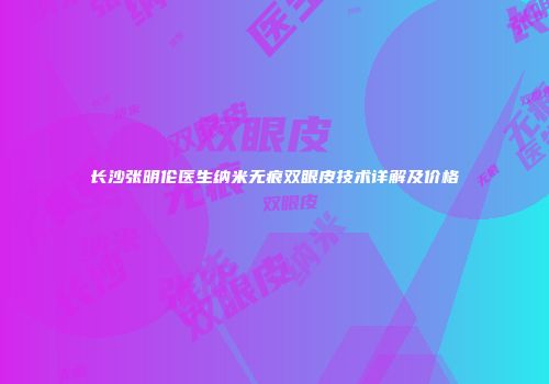 长沙张明伦医生纳米无痕双眼皮技术详解及价格