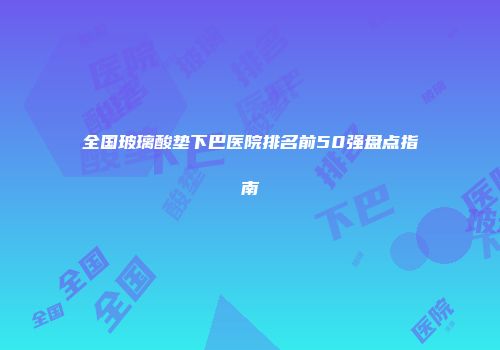 全国玻璃酸垫下巴医院排名前50强盘点指南