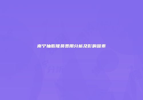 南宁抽脂隆鼻费用分析及影响因素