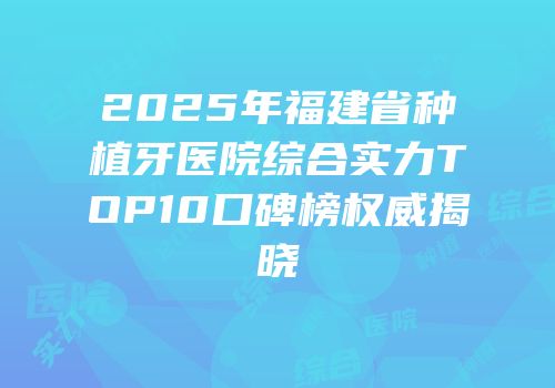 2025年福建省种植牙医院综合实力TOP10口碑榜权威揭晓