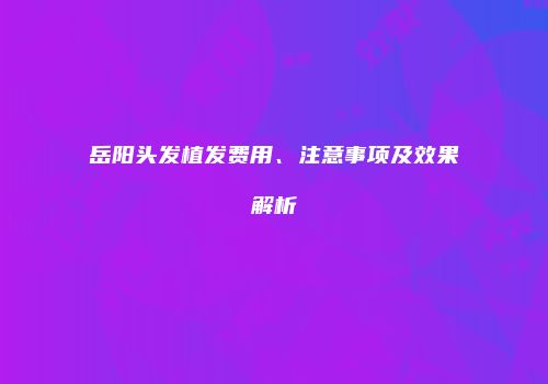 岳阳头发植发费用、注意事项及效果解析