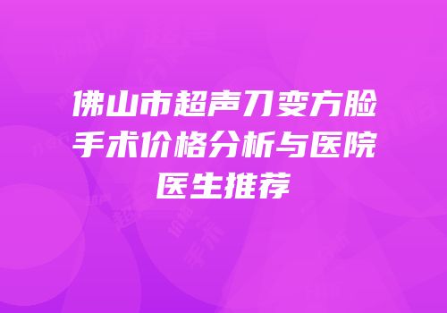 佛山市超声刀变方脸手术价格分析与医院医生推荐