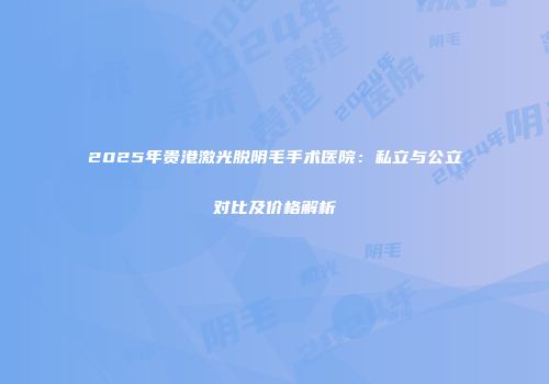 2025年贵港激光脱阴毛手术医院：私立与公立对比及价格解析