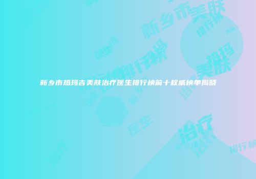 新乡市热玛吉美肤治疗医生排行榜前十权威榜单揭晓