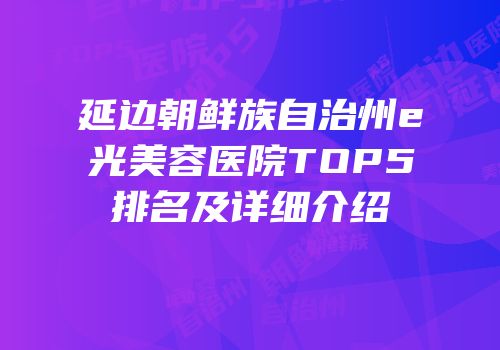 延边朝鲜族自治州e光美容医院TOP5排名及详细介绍