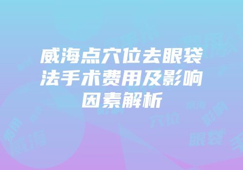 威海点穴位去眼袋法手术费用及影响因素解析