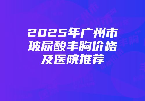 2025年广州市玻尿酸丰胸价格及医院推荐
