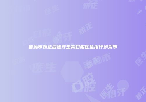 吉林市矫正后槽牙垫高口腔医生排行榜发布