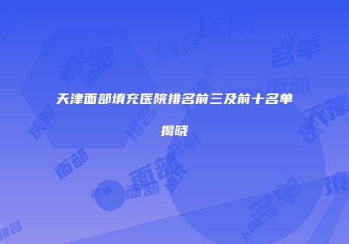 天津面部填充医院排名前三及前十名单揭晓