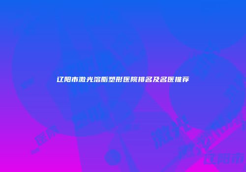 辽阳市激光溶脂塑形医院排名及名医推荐