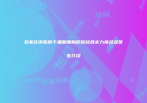 石家庄市脂肪干细胞隆胸医院综合实力排名及医生介绍
