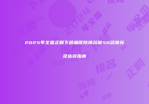 2025年全国正畸下颌角医院排名前50名推荐及选择指南