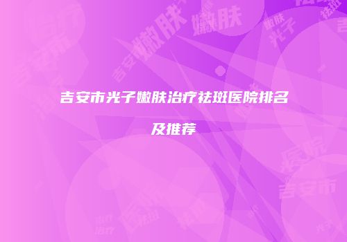 吉安市光子嫩肤治疗祛斑医院排名及推荐