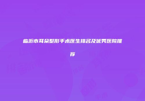 临沂市耳朵整形手术医生排名及优秀医院推荐