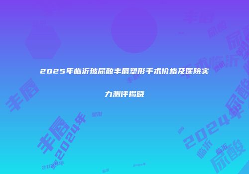 2025年临沂玻尿酸丰唇塑形手术价格及医院实力测评揭晓