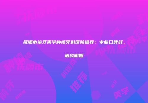抚顺市前牙美学种植牙科医院推荐：专业口碑好，选择明智