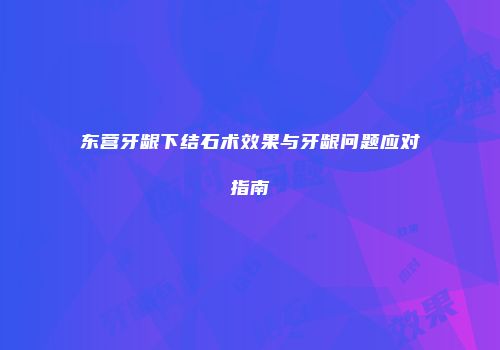 东营牙龈下结石术效果与牙龈问题应对指南
