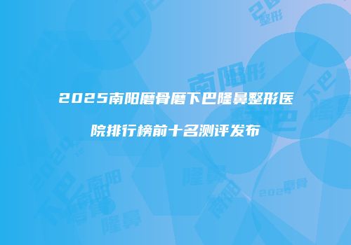 2025南阳磨骨磨下巴隆鼻整形医院排行榜前十名测评发布