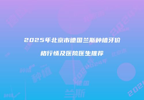2025年北京市德国兰斯种植牙价格行情及医院医生推荐