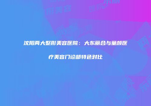 沈阳两大整形美容医院：大东丽合与童颜医疗美容门诊部特色对比