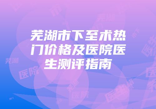 芜湖市下至术热门价格及医院医生测评指南