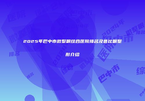 2025年巴中市微整眼综合医院排名及芭比眼整形介绍
