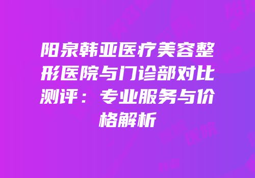阳泉韩亚医疗美容整形医院与门诊部对比测评：专业服务与价格解析