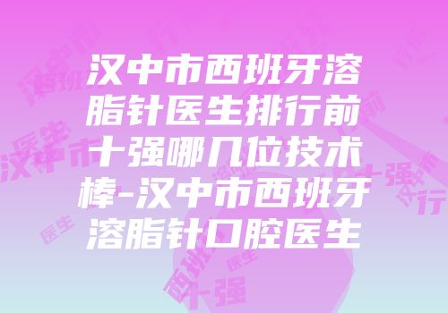 汉中市西班牙溶脂针医生排行前十强哪几位技术棒-汉中市西班牙溶脂针口腔医生