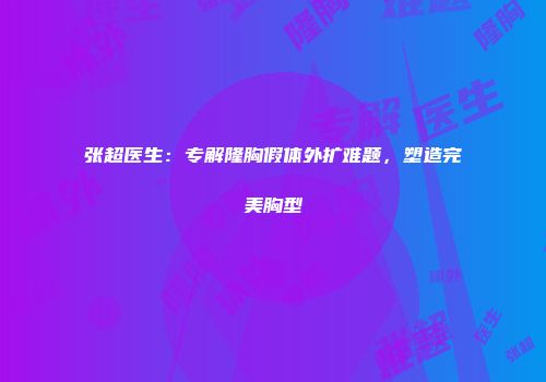 张超医生：专解隆胸假体外扩难题，塑造完美胸型