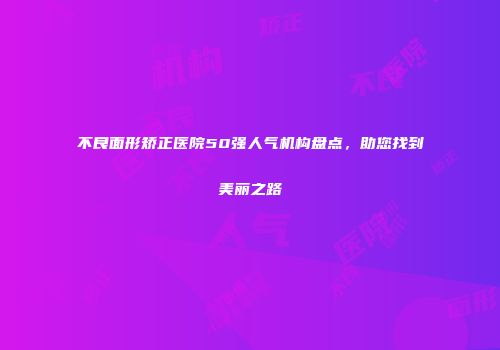 不良面形矫正医院50强人气机构盘点，助您找到美丽之路