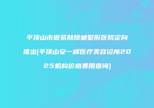 平顶山市做紧肤除皱整形医院定向推出(平顶山安一峰医疗美容诊所2025机构价格费用查询)