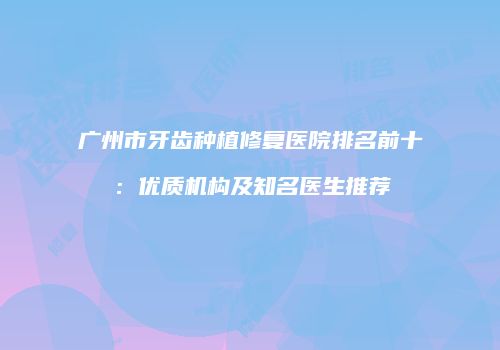 广州市牙齿种植修复医院排名前十：优质机构及知名医生推荐