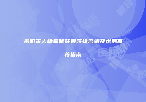 贵阳市去除黑眼袋医院排名榜及术后保养指南