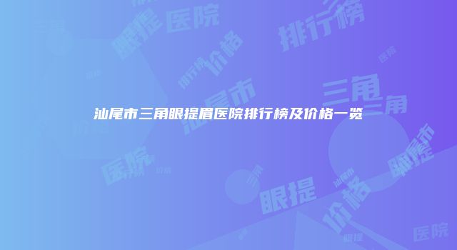 汕尾市三角眼提眉医院排行榜及价格一览