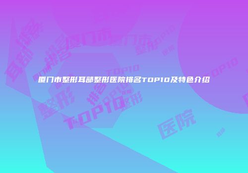 厦门市整形耳部整形医院排名TOP10及特色介绍