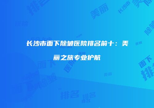 长沙市面下除皱医院排名前十：美丽之旅专业护航