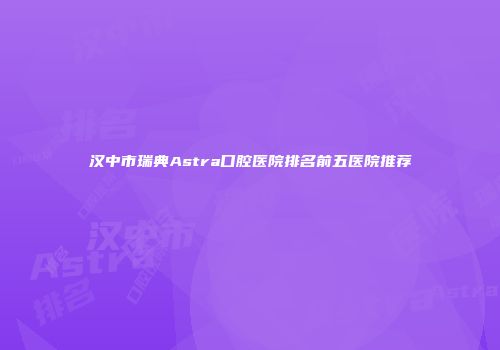汉中市瑞典Astra口腔医院排名前五医院推荐