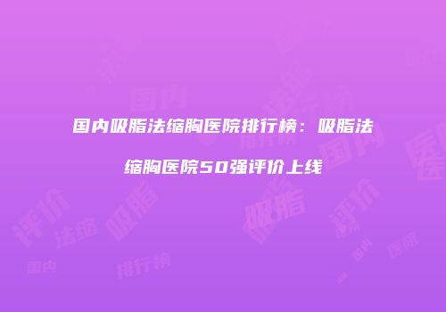 国内吸脂法缩胸医院排行榜：吸脂法缩胸医院50强评价上线