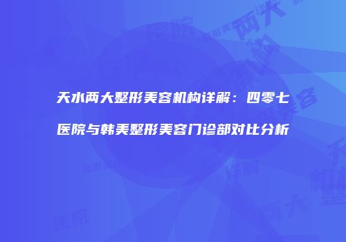 天水两大整形美容机构详解：四零七医院与韩美整形美容门诊部对比分析