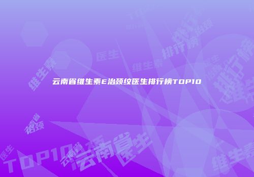 云南省维生素E治颈纹医生排行榜TOP10