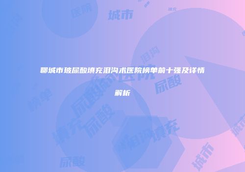聊城市玻尿酸填充泪沟术医院榜单前十强及详情解析